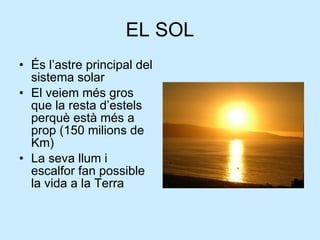 EL SOL <ul><li>És l’astre principal del sistema solar </li></ul><ul><li>El veiem més gros que la resta d’estels perquè est...
