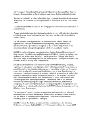  On	
  Tuesday	
  27	
  November	
  2006,	
  armed	
  individuals	
  from	
  the	
  area	
  of	
  Fort	
  Touron	
  
formed	
  a	
  demonstration	
  in	
  the	
  down	
  town	
  area;	
  many	
  shots	
  were	
  fired	
  in	
  the	
  air.	
  
	
  
	
  	
  During	
  the	
  night	
  of	
  3	
  to	
  4	
  December	
  2006,	
  four	
  (4)	
  people	
  were	
  killed	
  in	
  Martissant	
  
,	
  to	
  revenge	
  the	
  assassination	
  of	
  the	
  police	
  officer,	
  Andre	
  Jean	
  Noël,	
  on	
  3	
  December	
  
2006.	
  
	
  
	
  In	
  Cité	
  Soleil,	
  both	
  MINUSTAH	
  and	
  the	
  civil	
  population	
  have	
  recorded	
  many	
  cases	
  of	
  
assassinations.	
  
	
  
	
  Armed	
  criminals	
  increase	
  their	
  declarations	
  to	
  the	
  press,	
  reaffirming	
  their	
  intention	
  
to	
  inflict	
  fire	
  and	
  blood	
  in	
  the	
  capital	
  until	
  they	
  have	
  satisfactorily	
  obtained	
  their	
  
various	
  claims.	
  
	
  
RNDDH	
  deems	
  it	
  unacceptable	
  that	
  the	
  authors	
  of	
  these	
  serious	
  threats	
  and	
  
reprehensible	
  acts	
  continue	
  to	
  benefit	
  from	
  impunity.	
  They	
  are	
  the	
  direct	
  
interlocutors	
  of	
  the	
  government	
  in	
  regards	
  to	
  the	
  so-­‐called	
  negotiations	
  of	
  the	
  
disarmament	
  and	
  reintegration	
  program,	
  which	
  produces	
  futile	
  results.	
  
	
  
RNDDH	
  brought	
  to	
  the	
  government's	
  attention	
  that	
  the	
  National	
  Commission	
  of	
  
Disarmament,	
  Demobilization	
  and	
  Reintegration	
  (CNDDR)	
  contains,	
  at	
  its	
  heart,	
  the	
  
spokesperson	
  of	
  Operation	
  Baghdad	
  I	
  ,	
  Jean	
  Baptiste	
  Jean	
  Philippe,	
  alias	
  Samba	
  
Boukman;	
  a	
  sign	
  of	
  encouragement	
  for	
  the	
  armed	
  groups.	
  Consequently,	
  the	
  success	
  
of	
  the	
  CNDDR	
  has	
  already	
  been	
  compromised.	
  
	
  
RNDDH	
  condemns	
  the	
  amount	
  of	
  money	
  wasted	
  on	
  the	
  DDR	
  training	
  program,	
  
organized	
  to	
  reintegrate	
  armed	
  gang	
  members	
  into	
  regular	
  society.	
  Gang	
  members	
  
admit	
  themselves	
  into	
  this	
  disputed	
  program	
  by	
  submitting	
  at	
  least	
  one	
  firearm	
  to	
  
assure	
  their	
  resolve	
  of	
  renouncing	
  a	
  life	
  of	
  violence.	
  As	
  of	
  now,	
  there	
  is	
  no	
  recent	
  
assessment	
  revealing	
  the	
  amount	
  of	
  weapons	
  collected;	
  nevertheless,	
  it	
  is	
  clear	
  that	
  
outside	
  of	
  training	
  hours,	
  these	
  delinquents	
  admitted	
  to	
  the	
  program	
  continue	
  in	
  
their	
  life	
  of	
  violence	
  and	
  crime.	
  Such	
  is	
  the	
  case	
  with	
  Daréus	
  Thésalonicien	
  and	
  
Lonet	
  Wilguens	
  who	
  were	
  imprisoned	
  on	
  15	
  November	
  2006	
  in	
  the	
  National	
  
Penitentiary	
  for	
  kidnapping	
  and	
  illegal	
  detention	
  with	
  ransom,	
  and	
  criminal	
  
conspiracy.	
  At	
  least	
  four	
  (4)	
  criminals,	
  who	
  were	
  participants	
  in	
  this	
  program,	
  have	
  
been	
  killed	
  due	
  to	
  violent	
  confrontations	
  with	
  MINUSTAH	
  and	
  rival	
  groups,	
  and	
  two	
  
(2)	
  others	
  have	
  disappeared.	
  
	
  
The	
  government's	
  politics	
  consists	
  of	
  negotiating	
  with	
  criminals;	
  it	
  is	
  a	
  form	
  of	
  
encouragement	
  to	
  thieves,	
  kidnappers,	
  and	
  assassins	
  who	
  enjoy	
  official	
  impunity	
  
and	
  are	
  treated	
  as	
  authentic	
  political	
  partners.	
  These	
  criminals	
  are	
  keen	
  in	
  
benefiting	
  from	
  the	
  government's	
  strategies.	
  
	
  
RNDDH	
  reminds	
  the	
  Haitian	
  government	
  of	
  its	
  commitment	
  to	
  the	
  Universal	
  
Declaration	
  of	
  Human	
  Rights	
  (UDHR)	
  of	
  1948	
  incorporated	
  into	
  the	
  current	
  1987	
  

 
