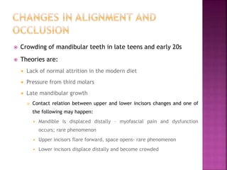  Crowding of mandibular teeth in late teens and early 20s
 Theories are:
 Lack of normal attrition in the modern diet
 Pressure from third molars
 Late mandibular growth
 Contact relation between upper and lower incisors changes and one of
the following may happen:
 Mandible is displaced distally – myofascial pain and dysfunction
occurs; rare phenomenon
 Upper incisors flare forward, space opens- rare phenomenon
 Lower incisors displace distally and become crowded
 