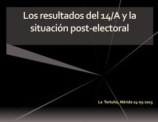 Losresultados del14/Ayla
situación post-electoral
La Tertulia, Mérida 24-05-2013
 