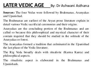 LATER VEDIC AGE By: Dr Ashwani Asthana
Sources: The four Vedas were followed by Brahmanas, Aranyakas
and Upanishad.
The Brahmanas are earliest of the Aryan prose literature explain in
detail various Vedic sacrificial ceremonies and their origins.
Aranyakas are the concluding portion of the Brahmanas and are
called so because this philosophical and mystical character of their
contain required that they should be studied in the solitude of the
Aranyakas or forest.
The Aranyakas formed a tradition that culminated in the Upanishad
the last phase of the Vedic literature.
The Rig Veda broadly deals with ritualistic (Karma Kanta) and
philosophical aspects.
The ritualistic aspect is elaborated in the Brahmanas and
Upanishads.
 