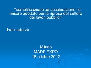 “semplificazione ed accelerazione: le
 misure adottate per la ripresa del settore
            dei lavori pubblici”


Ivan Laterza



                   Milano
                MADE EXPO
               18 ottobre 2012
 