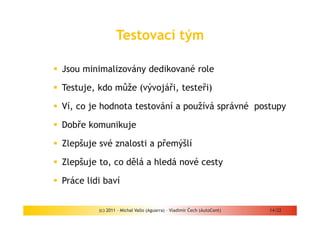 Testovací tým

Jsou minimalizovány dedikované role

Testuje, kdo může (vývojáři, testeři)

Ví, co je hodnota testování a používá správné postupy

Dobře komunikuje

Zlepšuje své znalosti a přemýšlí

Zlepšuje to, co dělá a hledá nové cesty

Práce lidi baví


         (c) 2011 - Michal Vallo (Aguarra) – Vladimír Čech (AutoCont)   14/22
 
