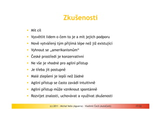 Zkušenosti
Mít cíl
Vysvětlit lidem o čem to je a mít jejich podporu
Nově vytvářený tým přijímá lépe než již existující
Vyhnout se „amerikanismům“
České prostředí je konzervativní
Ne vše je vhodné pro agilní přístup
Je třeba jít postupně
Malé zlepšení je lepší než žádné
Agilní přístup se často zavádí intuitivně
Agilní přístup může vzniknout spontánně
Rozvíjet znalosti, uchovávat a využívat zkušenosti

           (c) 2011 - Michal Vallo (Aguarra) – Vladimír Čech (AutoCont)   17/22
 