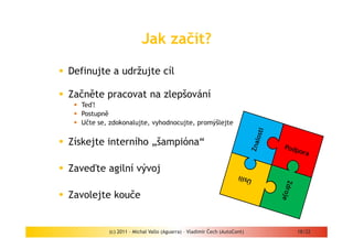 Jak začít?

Definujte a udržujte cíl

Začněte pracovat na zlepšování
  Teď!
  Postupně
  Učte se, zdokonalujte, vyhodnocujte, promýšlejte


Získejte interního „šampióna“

Zaveďte agilní vývoj

Zavolejte kouče


          (c) 2011 - Michal Vallo (Aguarra) – Vladimír Čech (AutoCont)   18/22
 