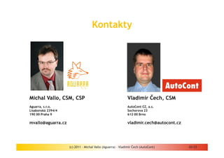 Kontakty




Michal Vallo, CSM, CSP                                      Vladimír Čech, CSM
Aguarra, s.r.o.                                             AutoCont CZ, a.s.
Lisabonská 2394/4                                           Sochorova 23
190 00 Praha 9                                              612 00 Brno

mvallo@aguarra.cz                                           vladimir.cech@autocont.cz




                    (c) 2011 - Michal Vallo (Aguarra) – Vladimír Čech (AutoCont)        20/22
 