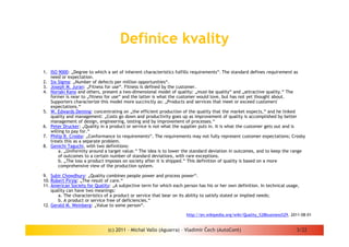 Definice kvality

1. ISO 9000: „Degree to which a set of inherent characteristics fulfills requirements“. The standard defines requirement as
   need or expectation.
2. Six Sigma: „Number of defects per million opportunities“.
3. Joseph M. Juran: „Fitness for use“. Fitness is defined by the customer.
4. Noriaki Kano and others, present a two-dimensional model of quality: „must-be quality“ and „attractive quality.“ The
   former is near to „fitness for use“ and the latter is what the customer would love, but has not yet thought about.
   Supporters characterize this model more succinctly as: „Products and services that meet or exceed customers'
   expectations.“
5. W. Edwards Deming: concentrating on „the efficient production of the quality that the market expects,“ and he linked
   quality and management: „Costs go down and productivity goes up as improvement of quality is accomplished by better
   management of design, engineering, testing and by improvement of processes.“
6. Peter Drucker: „Quality in a product or service is not what the supplier puts in. It is what the customer gets out and is
   willing to pay for.“
7. Philip B. Crosby: „Conformance to requirements“. The requirements may not fully represent customer expectations; Crosby
   treats this as a separate problem.
8. Genichi Taguchi, with two definitions:
       a. „Uniformity around a target value.“ The idea is to lower the standard deviation in outcomes, and to keep the range
       of outcomes to a certain number of standard deviations, with rare exceptions.
       b. „The loss a product imposes on society after it is shipped.“ This definition of quality is based on a more
       comprehensive view of the production system.

9. Subir Chowdhury: „Quality combines people power and process power“.
10. Robert Pirsig: „The result of care.“
11. American Society for Quality: „A subjective term for which each person has his or her own definition. In technical usage,
    quality can have two meanings:
       a. The characteristics of a product or service that bear on its ability to satisfy stated or implied needs;
       b. A product or service free of deficiencies.“
12. Gerald M. Weinberg: „Value to some person“.

                                                                     http://en.wikipedia.org/wiki/Quality_%28business%29, 2011-08-01


                               (c) 2011 - Michal Vallo (Aguarra) – Vladimír Čech (AutoCont)                                 3/22
 