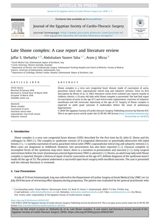 Late Shone complex: A case report and literature review
Jaffar S. Shehatha a, b
, Abdulsalam Yaseen Taha c, *
, Aram J. Mirza d
a
Faruk Medical City, Sulaimaniyah, Region of Kurdistan, Iraq
b
Curtin University, Western Australia, Australia
c
Department of Thoracic and Cardiovascular Surgery, Sulaimaniyah Teaching Hospital and School of Medicine, Faculty of Medical
Sciences, University of Sulaimaniyah, Sulaimaniyah, Iraq
d
Department of Cardiology, Slemani Cardiac Hospital, Sulaimaniyah, Region of Kurdistan, Iraq
a r t i c l e i n f o
Article history:
Received 28 January 2018
Received in revised form 10 March 2018
Accepted 14 March 2018
Available online xxx
Keywords:
Shone complex
Coarctation of aorta
Parachute mitral valve
Supravalvular ring of left atrium
Subaortic stenosis
a b s t r a c t
Shone complex is a very rare congenital heart disease made of coarctation of aorta,
parachute mitral valve, supravalvular mitral ring and subaortic stenosis. Since its ﬁrst
description by Shone et al., in 1963, literature comes from isolated case reports mainly in
children. Herein, a 33-year old lady with Shone complex is presented. She had had repair
of coarctation of aorta at the age of 5 and mitral valve replacement, resection of subaortic
membrane and left venricular myectomy at the age of 33. Surgery of Shone complex is
expected to yield good outcome if undertaken before the onset of pulmonary
hypertension.
© 2018 The Egyptian Society of Cardio-thoracic Surgery. Publishing services by Elsevier B.V.
This is an open access article under the CC BY-NC-ND license (http://creativecommons.org/
licenses/by-nc-nd/4.0/).
1. Introduction
Shone complex is a very rare congenital heart disease (CHD) described for the ﬁrst time by Dr. John D. Shone and his
colleagues in 1963 [1]. The complex or syndrome consists of 4 congenital obstructive or potentially-obstructive left-sided
lesions (Fig.1), namely coarctation of aorta, parachute mitral valve (PMV), supravalvular mitral ring and subaortic stenosis [2].
Most cases are diagnosed at childhood. However, late presentation has also been reported [2,3]. Classical complete or
incomplete forms of the syndrome may exist; hence, there is a variation in presentation and outcome [2,3]. Early surgical
intervention before the onset of pulmonary arterial hypertension (PAH) is advised [4,5]. Herein, an adult Iraqi lady with Shone
complex is reported. Despite a history of repair of aortic coarctation at the age of 5, deﬁnite diagnosis of the syndrome wasn't
made till the age of 33. The patient underwent a successful open heart surgery with excellent outcome. The case is presented
and the relevant literature is reviewed.
2. Case Presentation
A lady of 33 from Sulaimaniyah, Iraq was referred to the Department of Cardiac Surgery at Faruk Medical City (FMC) on 1st
July 2014 because of worsening effort dyspnea during pregnancy. The patient was evaluated by her general practitioner who
* Corresponding author. Postal Address: Mamostayan Street 112, Road 33, House 5, Sulaymaniyah, 46001, P O Box 1155/64, Iraq.
E-mail addresses: jaffarshehatha@hotmail.com (J.S. Shehatha), abdulsalam.taha@univsul.edu.iq (A.Y. Taha), aram@arammirza.com (A.J. Mirza).
Peer review under responsibility of The Egyptian Society of Cardio-thoracic Surgery.
HOSTED BY Contents lists available at ScienceDirect
Journal of the Egyptian Society of Cardio-Thoracic Surgery
journal homepage: http://www.journals.elsevier.com/journal-of-
the-egyptian-society-of-cardio-thoracic-surgery/
https://doi.org/10.1016/j.jescts.2018.03.007
1110-578X/© 2018 The Egyptian Society of Cardio-thoracic Surgery. Publishing services by Elsevier B.V. This is an open access article under the CC BY-NC-ND
license (http://creativecommons.org/licenses/by-nc-nd/4.0/).
Journal of the Egyptian Society of Cardio-Thoracic Surgery xxx (2018) 1e3
Please cite this article in press as: Shehatha JS, et al., Late Shone complex: A case report and literature review, Journal of the
Egyptian Society of Cardio-Thoracic Surgery (2018), https://doi.org/10.1016/j.jescts.2018.03.007
 