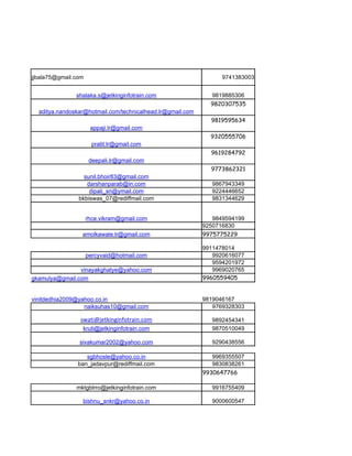 jjbala75@gmail.com                                                9741383003


               shalaka.s@jetkinginfotrain.com                  9819885306
                                                              9820307535
  aditya.nandoskar@hotmail.com/technicalhead.lr@gmail.com
                                                              9819595634
                      appaji.lr@gmail.com
                                                              9320555706
                       pratit.lr@gmail.com
                                                              9619284792
                      deepali.lr@gmail.com
                                                              9773862321
                  sunil.bhoir83@gmail.com
                   darshanparab@in.com                         9867943349
                    dipali_sn@ymail.com                        9224446652
                bkbiswas_07@rediffmail.com                     9831344629


                     rhce.vikram@gmail.com                     9849594199
                                                            9250716830
                 amolkawale.lr@gmail.com                    9975775229

                                                            9911478014
                     percyvaid@hotmail.com                     9920616077
                                                               9594201972
                vinayakghatye@yahoo.com                        9969020765
gkamulya@gmail.com                                          9960559405


vinitdedhia2009@yahoo.co.in                                 9819046167
                  naiksuhas10@gmail.com                        9769328303

                swati@jetkinginfotrain.com                     9892454341
                 kruti@jetkinginfotrain.com                    9870510049

                sivakumar2002@yahoo.com                        9290438556

                   sgbhosle@yahoo.co.in                        9969355507
                ban_jadavpur@rediffmail.com                    9830838261
                                                            9930647766

               mktgblrro@jetkinginfotrain.com                  9916755409

                 bishnu_snkr@yahoo.co.in                       9000600547
 