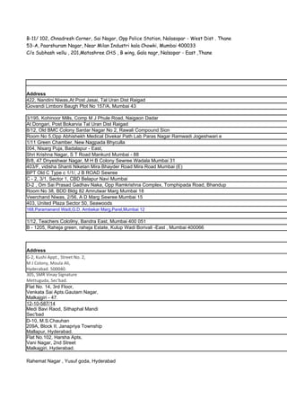 B-11/ 102, Chnadresh Corner, Sai Nagar, Opp Police Station, Nalasopar - West Dist . Thane
53-A, Paarshuram Nagar, Near Milan Industri kala Chowki, Mumbai 400033
C/o Subhash vellu , 201,Matoshree CHS , B wing, Gala nagr, Nalsopar - East ,Thane




Address
422, Nandini Niwas,At Post Jasai, Tal Uran Dist Raigad
Govandi Limboni Baugh Plot No 157/A, Mumbai 43

3/195, Kohinoor Mills, Comp M J Phule Road, Naigaon Dadar
At Dongari, Post Bokarvia Tal Uran Dist Raigad
8/12, Old BMC Colony Sardar Nagar No 2, Rawali Compound Sion
Room No 5,Opp Abhishekh Medical Divekar Path Lab Paras Nagar Ramwadi Jogeshwari e
1/11 Green Chamber, New Nagpada Bhyculla
004, Nisarg Puja, Badalapur - East,
Shri Krishna Nagar, S T Road Mankurd Mumbai - 88
B/8, 47 Dnyeshwar Nagar, M H B Colony Sewree Wadala Mumbai 31
403/F, vidisha Shanti Niketan Mira Bhayder Road Mira Road Mumbai (E)
BPT Old C Type c 1/1/, J B ROAD Sewree
C - 2, 3/1, Sector 1, CBD Belapur Navi Mumbai
D-2 , Om Sai Prasad Gadhav Naka, Opp Ramkrishna Complex, Tomphipada Road, Bhandup
Room No 38, BDD Bldg 82 Amrutwar Marg Mumbai 18
Veerchand Niwas, 2/56, A D Marg Sewree Mumbai 15
403, United Plaza Sector 50, Seawoods
168,Paramanand Wadi,G.D. Ambekar Marg,Parel,Mumbai 12

1/12, Teachers Colo9ny, Bandra East, Mumbai 400 051
B - 1205, Raheja green, raheja Estate, Kulup Wadi Borivali -East , Mumbai 400066



Address
G-2, Kushi Appt., Street No. 2,
M J Colony, Moula Ali,
Hyderabad. 500040.
305, SMR Vinay Signature
Mettuguda, Sec'bad.
Flat No. 14, 3rd Floor,
Venkata Sai Apts.Gautam Nagar,
Malkajgiri - 47.
12-10-587/14
Medi Bavi Raod, Sithaphal Mandi
Sec'bad
D-10, M.S.Chauhan
209A, Block II, Janapriya Township
Mallapur, Hyderabad.
Flat No.102, Harsha Apts,
Vani Nagar, 2nd Street
Malkajgiri, Hyderabad.

Rahemat Nagar , Yusuf goda, Hyderabad
 