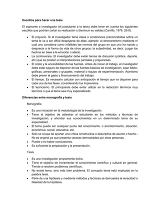 Escollos para hacer una tesis
El aspirante a investigador (el postulante a la tesis) debe tener en cuenta los siguientes
escollos que podrían cortar su realización o disminuir su validez (Carrillo, 1976: 26-8).
El prejuicio. Si el investigador tiene ideas o condiciones preconcebidas sobre un
tema le va a ser difícil despojarse de ellas, ejemplo: el etnocentrismo mediante e!
cual uno considera como infalibles las normas del grupo en que uno ha nacido y
desprecia a la forma de vida de otros grupos; la subjetividad, es decir, juzgar los
hechos en base a la emoción o afecto.
La controversia. El investigador debe evitar temas de discusión (política, deporte,
etc) que se presten a interpretaciones parciales y prejuiciosas.
El costo y la accesibilidad de las fuentes. Antes de iniciar el trabajo, el investigador
debe estar seguro de disponer de las fuentes básicas de investigación, sean biblio-
gráficas, personales o grupales, material o equipo de experimentación. Asimismo
debe prever el gasto y financiamiento del trabajo.
El tiempo. Es necesario calcular con anticipación el tiempo que va disponer para
cada una de las fases, considerando los imprevistos.
El tecnicismo. El principiante debe evitar utilizar en la redacción términos muy
técnicos o que el tema sea muy especializado.
Diferencias entre monografía y tesis
Monografía
Es una iniciación en la metodología de la investigación.
Tiene el objetivo de adiestrar al estudiante en los métodos y técnicas de
investigación, y ahondar sus conocimientos en un determinado tema de su
especialidad.
El tema puede ser cualquier punto del conocimiento. o acontecimiento, situación,
económica, social, educativa, etc.
Solo se ocupa de aportar una crítica constructiva o descriptiva de asunto o hecho.-
No es original ya que presenta veraces demostradas por otras personas.
Puede o no haber conclusiones.
Es suficiente la preparación y la presentación.
Tesis
Es una investigación propiamente dicha.
Tiene el objetivo de incrementar el conocimiento científico y cultural en general.
Tiende a resolver problemas científicos.
No existe tema, sino más bien problema. El concepto tema está implicado en la
palabra tesis.
Parte de una hipótesis y mediante métodos y técnicas se demuestra la veracidad o
falsedad de la hipótesis.
 