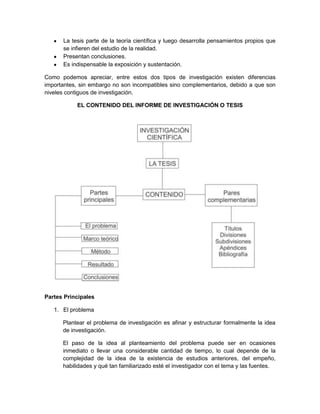La tesis parte de la teoría científica y luego desarrolla pensamientos propios que
se infieren del estudio de la realidad.
Presentan conclusiones.
Es indispensable la exposición y sustentación.
Como podemos apreciar, entre estos dos tipos de investigación existen diferencias
importantes, sin embargo no son incompatibles sino complementarios, debido a que son
niveles contiguos de investigación.
EL CONTENIDO DEL INFORME DE INVESTIGACIÓN O TESIS
Partes Principales
1. El problema
Plantear el problema de investigación es afinar y estructurar formalmente la idea
de investigación.
El paso de la idea al planteamiento del problema puede ser en ocasiones
inmediato o llevar una considerable cantidad de tiempo, lo cual depende de la
complejidad de la idea de la existencia de estudios anteriores, del empeño,
habilidades y qué tan familiarizado esté el investigador con el tema y las fuentes.
 