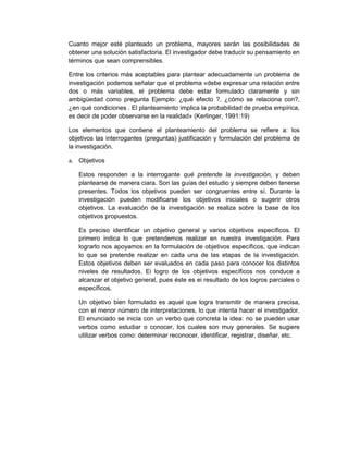 Cuanto mejor esté planteado un problema, mayores serán las posibilidades de
obtener una solución satisfactoria. El investigador debe traducir su pensamiento en
términos que sean comprensibles.
Entre los criterios más aceptables para plantear adecuadamente un problema de
investigación podemos señalar que el problema «debe expresar una relación entre
dos o más variables, el problema debe estar formulado claramente y sin
ambigüedad como pregunta Ejemplo: ¿qué efecto ?, ¿cómo se relaciona con?,
¿en qué condiciones . El planteamiento implica la probabilidad de prueba empírica,
es decir de poder observarse en la realidad» (Kerlinger, 1991:19)
Los elementos que contiene el planteamiento del problema se refiere a: los
objetivos las interrogantes (preguntas) justificación y formulación del problema de
la investigación.
a. Objetivos
Estos responden a la interrogante qué pretende la investigación, y deben
plantearse de manera ciara. Son las guías del estudio y siempre deben tenerse
presentes. Todos los objetivos pueden ser congruentes entre sí. Durante la
investigación pueden modificarse los objetivos iniciales o sugerir otros
objetivos. La evaluación de la investigación se realiza sobre la base de los
objetivos propuestos.
Es preciso identificar un objetivo general y varios objetivos específicos. El
primero indica lo que pretendemos realizar en nuestra investigación. Para
lograrlo nos apoyamos en la formulación de objetivos específicos, que indican
lo que se pretende realizar en cada una de las etapas de la investigación.
Estos objetivos deben ser evaluados en cada paso para conocer los distintos
niveles de resultados. Ei logro de los objetivos específicos nos conduce a
alcanzar el objetivo general, pues éste es ei resultado de los logros parciales o
específicos.
Un objetivo bien formulado es aquel que logra transmitir de manera precisa,
con el menor número de interpretaciones, lo que intenta hacer el investigador.
El enunciado se inicia con un verbo que concreta la idea: no se pueden usar
verbos como estudiar o conocer, los cuales son muy generales. Se sugiere
utilizar verbos como: determinar reconocer, identificar, registrar, diseñar, etc.
 