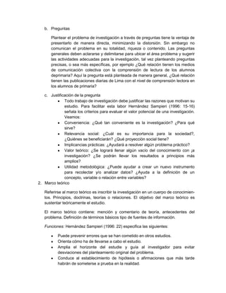 b. Preguntas
Plantear el problema de investigación a través de preguntas tiene la ventaja de
presentarlo de manera directa, minimizando la distorsión. Sin embargo no
comunican el problema en su totalidad, riqueza o contenido. Las preguntas
generales deben aclararse y delimitarse para ubicar el área problema y sugerir
las actividades adecuadas para la investigación, tal vez planteando preguntas
precisas, o sea más específicas, por ejemplo ¿Qué relación tienen los medios
de comunicación colectiva con la comprensión de lectura de los alumnos
deprimaria? Aquí la pregunta está planteada de manera general, ¿Qué relación
tienen las publicaciones diarias de Lima con el nivel de comprensión lectora en
los alumnos de primaria?
c. Justificación de la pregunta
Todo trabajo de investigación debe justificar las razones que motivan su
estudio. Para facilitar esta labor Hernández Sampieri (1996: 15-16)
señala los criterios para evaluar el valor potencial de una investigación.
Veamos:
Conveniencia: ¿Qué tan conveniente es la investigación? ¿Para qué
sirve?
Relevancia social: ¿Cuál es su importancia para la sociedad?,
¿Quiénes se beneficiarán? ¿Qué proyección social tiene?
Implicancias prácticas: ¿Ayudará a resolver algún problema práctico?
Valor teórico: ¿Se logrará llenar algún vacío del conocimiento con ¡a
investigación? ¿Se podrán llevar los resultados a principios más
amplios?
Utilidad metodológica: ¿Puede ayudar a crear un nuevo instrumento
para recolectar y/o analizar datos? ¿Ayuda a la definición de un
concepto, variable o relación entre variables?
2. Marco teórico
Referirse al marco teórico es inscribir la investigación en un cuerpo de conocimien-
tos. Principios, doctrinas, teorías o relaciones. El objetivo del marco teórico es
sustentar teóricamente el estudio.
El marco teórico contiene: mención y comentario de teoría, antecedentes del
problema. Definición de términos básicos tipo de fuentes de información.
Funciones: Hernández Sampieri (1996: 22) especifica las siguientes:
Puede prevenir errores que se han cometido en otros estudios.
Orienta cómo ha de llevarse a cabo el estudio.
Amplia el horizonte del estudie y guía al investigador para evitar
desviaciones del planteamiento original del problema.
Conduce al establecimiento de hipótesis o afirmaciones que más tarde
habrán de someterse a prueba en la realidad.
 
