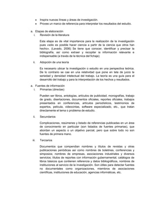 Inspira nuevas líneas y áreas de investigación.
Provee un marco de referencia para interpretar los resultados del estudio.
a. Etapas de elaboración
i. Revisión de la literatura
Esta etapa es de vital importancia para la realización de la investigación
pues «sólo es posible hacer ciencia a partir de la ciencia que otros han
hecho». (Lavado, 2006) Se tiene que conocer, identificar y precisar la
bibliografía, así como extraer y recopilar ia información relevante e
indispensable (a través de la técnica del fichaje)
ii. Adopción de una teoría
Es necesario ubicar la investigación o estudio en una perspectiva teórica.
De lo contrario se cae en una relatividad que pone en tela de juicio la
seriedad y densidad intelectual del trabajo. La teoría es una guía para el
desarrollo del trabajo y para la interpretación de los hechos y resultados.
a. Fuentes de información
i. Primarias (directas)
Pueden ser libros, antologías, artículos de publicidad, monografías, trabajo
de grado, disertaciones, documentos oficiales, reportes oficiales, trabajos
presentados en conferencias, artículos periodísticos, testimonios de
expertos, película, videocintas, software especializado, etc., que tratan
directamente el tema o problema de estudio.
ii. Secundarios
Complicaciones, resúmenes y listado de referencias publicadas en un área
de conocimiento en particular (son listados de fuentes primarias), que
abordan un aspecto o un objetivo parcial, pero que sobre todo no son
fuentes de primera mano.
iii. Terciarios
Documentos que compendian nombres y títulos de revistas y otras
publicaciones periódicas así como nombres de boletines, conferencias y
simposios; nombres de empresas, asociaciones industriales y diversos
servicios; títulos de reportes con información gubernamental, catálogos de
libros básicos que contienen referencia y datos bibliográficos, nombres de
instituciones al servicio de la investigación. Son útiles para detectar fuentes
no documentales como organizaciones, miembros de asociaciones
científicas, instituciones de educación, agencias informáticas, etc.
 