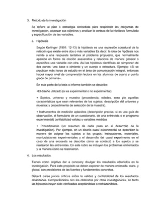 3. Método de la investigación
Se refiere al plan o estrategia concebida para responder las preguntas de
investigación, alcanzar sus objetivos y analizar la certeza de la hipótesis formulada
y especificación de las variables.
a. Hipótesis
Según Kerlinger (1991: 12-13) la hipótesis es una expresión conjetural de la
relación que existe entre dos o más variables Es decir, la idea de hipótesis nos
remite a una respuesta tentativa al problema propuesto, que normalmente
aparece en forma de oración aseverativa y relaciona de manera general o
específica una variable con otra. Así las hipótesis científicas se componen de
dos partes: una base o cimiento y un cuerpo o estructura. Ejemplo: «Si se
practican más horas de estudio en el área de comunicación integral, entonces
habrá mayor nivel de comprensión lectora en los alumnos de cuarto y quinto
grado de primaria».
En esta parte de la tesis o informe también se describe:
+El diseño utilizado (si es experimental o no experimental).
+ Sujetos, universo y muestra (procedencia, edades, sexo y/o aquellas
características que sean relevantes de los sujetos; descripción del universo y
muestra; y procedimiento de selección de la muestra).
+ Instrumentos de medición aplacidos (descripción precisa, si es una guía de
observación, el formulario de un cuestionario, de una entrevista o el programa
experimental) confiabilidad validez y variables medidas
+ Procedimiento (un resumen de cada paso en el desarrollo de la
investigación). Por ejemplo, en un diseño cuasi experimental se describen la
manera de asignar los sujetos a los grupos, instrucciones, materiales,
manipulaciones experimentales y el desarrollo del cuasi experimento en el
caso de una encuesta se describe cómo se contactó a los sujetos y se
realizaron las entrevistas. En este rubro se incluyen los problemas enfrentados
y la manera como se resolvieron.
4. Los resultados
Tienen como objetivo dar a conocery divulgar los resultados obtenidos en la
investigación. Para este propósito se deben exponer de manera ordenada, clara, y
global, con precisiones de las fuentes y fundamentos concretos.
Deberá darse juicios críticos sobre la validez y confiabilidad de los resultados
alcanzados. Comparándolos con los obtenidos por otros investigadores, en tanto
las hipótesis hayan sido verificadas aceptándolas o rechazándolas.
 