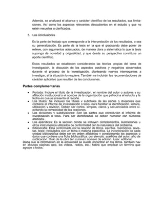 Además, se analizará el alcance y carácter científico de los resultados, sus limita-
ciones. Así como los aspectos relevantes descubiertos en el estudio y que no
estén resueltos o clarificados.
5. Las conclusiones
Es la parte del trabajo que corresponde a la interpretación de los resultados, o sea
su generalización. Es parte de la tesis en la que el graduando debe poner de
relieve, con argumentos adecuados, de manera clara y sistemática lo que la tesis
suponga de novedad y originalidad, y que desde su perspectiva constituye un
aporte científico.
Estos resultados se establecen considerando las teorías propias del tema de
investigación, la discusión de los aspectos positivos y negativos observados
durante el proceso de la investigación, planteando nuevas interrogantes a
investigar, si la situación lo requiere. También se incluirán las recomendaciones de
carácter aplicativo que resulten de las conclusiones.
Partes complementarias
Portada: Incluye el título de la investigación, el nombre del autor o autores y su
afiliación institucional o el nombre de la organización que patrocina el estudio y la
fecha en que se presenta el reporte.
Los títulos: Se incluyen los títulos y subtítulos de las partes o divisiones que
contiene el informe de investigación o tesis, para facilitar la identificación, lectura,
utilización y revisión. Deben ser cortos, simples, claros y secuenciados entre sí.
evitando la complejidad de las oraciones.
Las divisiones y subdivisiones: Son las partes que constituyen el informe de
investigación o tesis. Para ser identificadas se deben numerar con números
arábigos.
Los apéndices: Es la sección donde se incluyen complementos, ilustraciones u
otros instrumentos utilizados de conformidad con la naturaleza del problema.
Bibliografía: Está conformada por la relación de libros, escritos, (periódicos, revis-
tas. tesis) vinculados con un tema o materia especifica. La incorporación de cada
unidad bibliográfica debe ser en orden alfabético y considerando los aspectos o
datos que contiene una ficha bibliográfica: por ejemplo: apellidos del autor, año de
publicación, título de la obra (en cursiva), número de edición, lugar, editorial.
Dada que la información en la actualidad se puede encontrar en los libros, también hay
en algunas páginas web, los videos, radios, etc.; habrá que emplear un término que
agrupe a todos.
 
