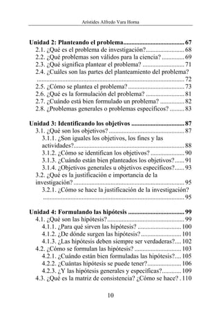 Arístides Alfredo Vara Horna
10
Unidad 2: Planteando el problema......................................67
2.1. ¿Qué es el problema de investigación?........................68
2.2. ¿Qué problemas son válidos para la ciencia? ..............69
2.3. ¿Qué significa plantear el problema? ..........................71
2.4. ¿Cuáles son las partes del planteamiento del problema?
............................................................................................72
2.5. ¿Cómo se plantea el problema? ...................................73
2.6. ¿Qué es la formulación del problema? ........................81
2.7. ¿Cuándo está bien formulado un problema? ...............82
2.8. ¿Problemas generales o problemas específicos? .........83
Unidad 3: Identificando los objetivos .................................87
3.1. ¿Qué son los objetivos? ...............................................87
3.1.1. ¿Son iguales los objetivos, los fines y las
actividades?.....................................................................88
3.1.2. ¿Cómo se identifican los objetivos? .....................90
3.1.3. ¿Cuándo están bien planteados los objetivos?......91
3.1.4. ¿Objetivos generales u objetivos específicos?......93
3.2. ¿Qué es la justificación e importancia de la
investigación? .....................................................................95
3.2.1. ¿Cómo se hace la justificación de la investigación?
........................................................................................95
Unidad 4: Formulando las hipótesis ...................................99
4.1. ¿Qué son las hipótesis?................................................99
4.1.1. ¿Para qué sirven las hipótesis? ...........................100
4.1.2. ¿De dónde surgen las hipótesis?.........................101
4.1.3. ¿Las hipótesis deben siempre ser verdaderas?....102
4.2. ¿Cómo se formulan las hipótesis? .............................103
4.2.1. ¿Cuándo están bien formuladas las hipótesis?....105
4.2.2. ¿Cuántas hipótesis se puede tener?.....................106
4.2.3. ¿Y las hipótesis generales y específicas?............109
4.3. ¿Qué es la matriz de consistencia? ¿Cómo se hace? .110
 