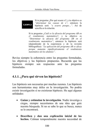 Arístides Alfredo Vara Horna
100
Si te preguntas ¿Por qué ocurre x?, y tu objetivo es
“determinar las causas de x”, entonces la
hipótesis será: “x ocurre porque…”. Así de
sencilla es la relación.
Si te preguntas ¿Cuál es la eficacia del programa AB en
el rendimiento matemático?, y tu objetivo es
“Determinar la eficacia del programa AB en el
rendimiento matemático”, entonces la hipótesis será
(dependiendo de la experiencia y de tu revisión
bibliográfica): “La aplicación del programa AB es eficaz
porque aumenta significativamente el rendimiento
matemático de los alumnos”.
Revisa siempre la coherencia entre las preguntas formuladas,
los objetivos y las hipótesis propuestas. Recuerda que las
hipótesis siempre son respuestas ante las preguntas
formuladas.
4.1.1. ¿Para qué sirven las hipótesis?
Las hipótesis son necesarias por muchas razones. Las hipótesis
son herramientas muy útiles en la investigación. No podría
existir investigación si no existieran hipótesis. He aquí algunas
utilidades:
• Guían y estimulan la investigación. Nadie investiga a
ciegas, siempre necesitamos de una idea que guíe
nuestra búsqueda. Si no se sabe lo que se busca, nunca
se lo encontrará.
• Describen y dan una explicación inicial de los
hechos. Calman temporalmente nuestra necesidad de
 