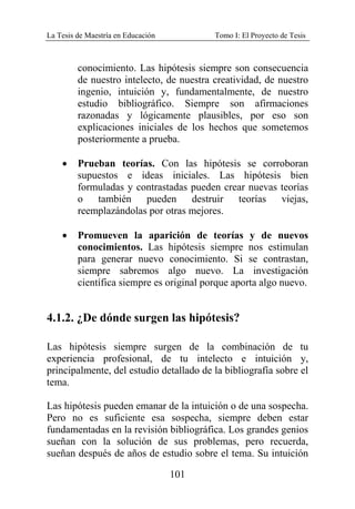 La Tesis de Maestría en Educación Tomo I: El Proyecto de Tesis
101
conocimiento. Las hipótesis siempre son consecuencia
de nuestro intelecto, de nuestra creatividad, de nuestro
ingenio, intuición y, fundamentalmente, de nuestro
estudio bibliográfico. Siempre son afirmaciones
razonadas y lógicamente plausibles, por eso son
explicaciones iniciales de los hechos que sometemos
posteriormente a prueba.
• Prueban teorías. Con las hipótesis se corroboran
supuestos e ideas iniciales. Las hipótesis bien
formuladas y contrastadas pueden crear nuevas teorías
o también pueden destruir teorías viejas,
reemplazándolas por otras mejores.
• Promueven la aparición de teorías y de nuevos
conocimientos. Las hipótesis siempre nos estimulan
para generar nuevo conocimiento. Si se contrastan,
siempre sabremos algo nuevo. La investigación
científica siempre es original porque aporta algo nuevo.
4.1.2. ¿De dónde surgen las hipótesis?
Las hipótesis siempre surgen de la combinación de tu
experiencia profesional, de tu intelecto e intuición y,
principalmente, del estudio detallado de la bibliografía sobre el
tema.
Las hipótesis pueden emanar de la intuición o de una sospecha.
Pero no es suficiente esa sospecha, siempre deben estar
fundamentadas en la revisión bibliográfica. Los grandes genios
sueñan con la solución de sus problemas, pero recuerda,
sueñan después de años de estudio sobre el tema. Su intuición
 