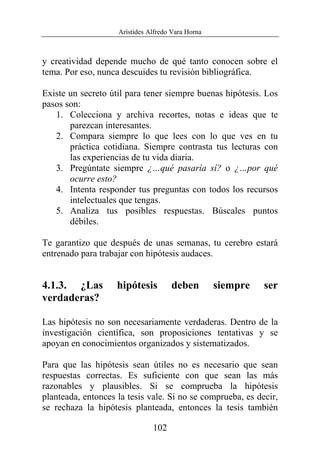 Arístides Alfredo Vara Horna
102
y creatividad depende mucho de qué tanto conocen sobre el
tema. Por eso, nunca descuides tu revisión bibliográfica.
Existe un secreto útil para tener siempre buenas hipótesis. Los
pasos son:
1. Colecciona y archiva recortes, notas e ideas que te
parezcan interesantes.
2. Compara siempre lo que lees con lo que ves en tu
práctica cotidiana. Siempre contrasta tus lecturas con
las experiencias de tu vida diaria.
3. Pregúntate siempre ¿…qué pasaría sí? o ¿…por qué
ocurre esto?
4. Intenta responder tus preguntas con todos los recursos
intelectuales que tengas.
5. Analiza tus posibles respuestas. Búscales puntos
débiles.
Te garantizo que después de unas semanas, tu cerebro estará
entrenado para trabajar con hipótesis audaces.
4.1.3. ¿Las hipótesis deben siempre ser
verdaderas?
Las hipótesis no son necesariamente verdaderas. Dentro de la
investigación científica, son proposiciones tentativas y se
apoyan en conocimientos organizados y sistematizados.
Para que las hipótesis sean útiles no es necesario que sean
respuestas correctas. Es suficiente con que sean las más
razonables y plausibles. Si se comprueba la hipótesis
planteada, entonces la tesis vale. Si no se comprueba, es decir,
se rechaza la hipótesis planteada, entonces la tesis también
 