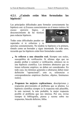 La Tesis de Maestría en Educación Tomo I: El Proyecto de Tesis
105
4.2.1. ¿Cuándo están bien formuladas las
hipótesis?
Las principales dificultades para formular correctamente las
hipótesis son: a) Escasos conocimientos en el marco teórico, b)
escaso ejercicio lógico, c)
desconocimiento de las técnicas
para redactar hipótesis.
Todas estas dificultades pueden ser
superadas si te esfuerzas y te
ejercitas constantemente. No tendrás tu hipótesis a la primera,
tómalo como un borrador y sigue intentando. En todo caso,
recuerda que las hipótesis están bien formuladas cuando:
V Se refieren a una situación real. Siempre son reales,
susceptibles de verificación. Si afirmas algo que no
puedes probar o someter a verificación, entonces no es
una hipótesis científica. Los términos abstractos que no
tienen referente empírico, no deben ser considerados. En
todo caso, los términos generales o abstractos deben tener
definición “operacional”; esto es, referencias o
correspondencias empíricas (hechos, objetos, fenómenos
reales).
V Proponen las mejores explicaciones, descripciones y
respuestas provisionales al problema que se plantea. La
hipótesis científica siempre es la respuesta más plausible,
la más racional, la más probable, la mejor respuesta
posible al problema que nos interesa. Por eso, revisa
siempre la bibliografía, piensa y razona sobre tus
respuestas, búscale defectos, fallas.
 