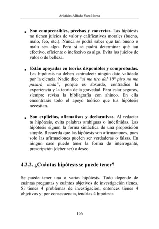 Arístides Alfredo Vara Horna
106
V Son comprensibles, precisas y concretas. Las hipótesis
no tienen juicios de valor y calificativos morales (bueno,
malo, feo, etc.). Nunca se podrá saber que tan bueno o
malo sea algo. Pero si se podrá determinar qué tan
efectivo, eficiente o inefectivo es algo. Evita los juicios de
valor o de belleza.
V Están apoyadas en teorías disponibles y comprobadas.
Las hipótesis no deben contradecir ningún dato validado
por la ciencia. Nadie dice “si me tiro del 10° piso no me
pasará nada”, porque es absurdo, contradice la
experiencia y la teoría de la gravedad. Para estar seguros,
siempre revisa la bibliografía con ahínco. En ella
encontrarás todo el apoyo teórico que tus hipótesis
necesitan.
V Son explícitas, afirmativas y declarativas. Al redactar
tu hipótesis, evita palabras ambiguas o indefinidas. Las
hipótesis siguen la forma sintáctica de una proposición
simple. Recuerda que las hipótesis son afirmaciones, pues
solo las afirmaciones pueden ser verdaderas o falsas. En
ningún caso puede tener la forma de interrogante,
prescripción (deber ser) o deseo.
4.2.2. ¿Cuántas hipótesis se puede tener?
Se puede tener una o varias hipótesis. Todo depende de
cuántas preguntas y cuántos objetivos de investigación tienes.
Si tienes 4 problemas de investigación, entonces tienes 4
objetivos y, por consecuencia, tendrías 4 hipótesis.
 
