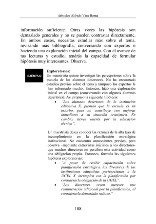 Arístides Alfredo Vara Horna
108
información suficiente. Otras veces las hipótesis son
demasiado generales y no se pueden contrastar directamente.
En ambos casos, necesitas estudiar más sobre el tema,
revisando más bibliografía, conversando con expertos o
haciendo una exploración inicial del campo. Con el avance de
tus lecturas y estudio, tendrás la capacidad de formular
hipótesis muy interesantes. Observa.
Exploratorios:
Un maestrista quiere investigar las percepciones sobre la
escuela de los alumnos desertores. No ha encontrado
estudios previos sobre el tema y tampoco los expertos le
han informado mucho. Entonces, hizo una exploración
inicial en el campo (conversando con algunos alumnos
desertores). Así propuso la siguiente hipótesis:
• “Los alumnos desertores de la institución
educativa X, piensan que la escuela es un
estorbo, pues no contribuye con mejoras
inmediatas a su situación económica. En
cambio, tienen interés por la educación
técnica”.
Un maestrista desea conocer las razones de la alta tasa de
incumplimiento en la planificación estratégica
institucional. No encuentra antecedentes previos, pero
observa –mediante entrevistas iniciales a los directores-
que muchos directores no perciben esta actividad como
una obligación propia. Entonces, formula las siguientes
hipótesis exploratorias:
• “A pesar de recibir capacitación sobre
planificación estratégica, los directores de las
instituciones educativas pertenecientes a la
UGEL X, incumplen con la planificación por
considerarla obligación de la UGEL”.
• “Los directores creen merecer una
remuneración adicional por la planificación, al
considerarla demasiado tediosa.”
 