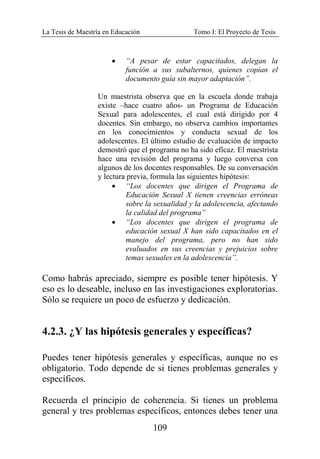 La Tesis de Maestría en Educación Tomo I: El Proyecto de Tesis
109
• “A pesar de estar capacitados, delegan la
función a sus subalternos, quienes copian el
documento guía sin mayor adaptación”.
Un maestrista observa que en la escuela donde trabaja
existe –hace cuatro años- un Programa de Educación
Sexual para adolescentes, el cual está dirigido por 4
docentes. Sin embargo, no observa cambios importantes
en los conocimientos y conducta sexual de los
adolescentes. El último estudio de evaluación de impacto
demostró que el programa no ha sido eficaz. El maestrista
hace una revisión del programa y luego conversa con
algunos de los docentes responsables. De su conversación
y lectura previa, formula las siguientes hipótesis:
• “Los docentes que dirigen el Programa de
Educación Sexual X tienen creencias erróneas
sobre la sexualidad y la adolescencia, afectando
la calidad del programa”
• “Los docentes que dirigen el programa de
educación sexual X han sido capacitados en el
manejo del programa, pero no han sido
evaluados en sus creencias y prejuicios sobre
temas sexuales en la adolescencia”.
Como habrás apreciado, siempre es posible tener hipótesis. Y
eso es lo deseable, incluso en las investigaciones exploratorias.
Sólo se requiere un poco de esfuerzo y dedicación.
4.2.3. ¿Y las hipótesis generales y específicas?
Puedes tener hipótesis generales y específicas, aunque no es
obligatorio. Todo depende de si tienes problemas generales y
específicos.
Recuerda el principio de coherencia. Si tienes un problema
general y tres problemas específicos, entonces debes tener una
 