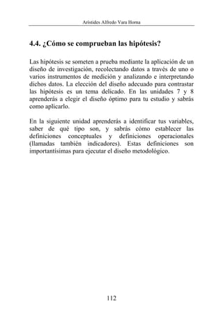 Arístides Alfredo Vara Horna
112
4.4. ¿Cómo se comprueban las hipótesis?
Las hipótesis se someten a prueba mediante la aplicación de un
diseño de investigación, recolectando datos a través de uno o
varios instrumentos de medición y analizando e interpretando
dichos datos. La elección del diseño adecuado para contrastar
las hipótesis es un tema delicado. En las unidades 7 y 8
aprenderás a elegir el diseño óptimo para tu estudio y sabrás
como aplicarlo.
En la siguiente unidad aprenderás a identificar tus variables,
saber de qué tipo son, y sabrás cómo establecer las
definiciones conceptuales y definiciones operacionales
(llamadas también indicadores). Estas definiciones son
importantísimas para ejecutar el diseño metodológico.
 