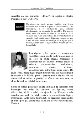 Arístides Alfredo Vara Horna
116
variables no son contextos (¿dónde?) ni sujetos u objetos
(¿quiénes o qué?). Observa:
Un alumno no puede ser una variable, pero si nos
referimos a su altura, a su peso, a su rendimiento, a su
motivación, a su inteligencia, etc., estamos
efectivamente en presencia de variables. Un alumno
puede tener una altura de 1,40 m, de 1,80 m, o de
cualquier otro valor. Esa cualidad del alumno (la altura, o
cualquier otra), puede asumir diferentes valores, por eso
es una variable. Nunca se investiga a los sujetos por sí
mismos, siempre se mide algún aspecto presente en ellos.
Ten cuidado.
Los objetos o los sujetos no pueden ser
variables. Nadie puede medir un alumno en
sí, solo se mide alguna propiedad o
característica del alumno. Puedes medir su
talento, competencias, rendimiento,
ausentismo, interés, actitudes,
desobediencia, autoestima, entre otros. De
igual forma, nadie puede medir instituciones. No puedes medir
la escuela o la UGEL, pero sí puedes medir algunas de sus
características como su gestión, el número de asistentes, su
clima laboral, su calidad, entre otros.
Como te habrás percatado, existe infinidad de variables para
investigar. No todas las variables son iguales, tienen
diferencias. Medir la edad, por ejemplo, es diferente y más
sencillo que medir la inteligencia o la competencia lógico-
matemático. Ante tanta diversidad, es necesario organizarlas
en una tipología, conociendo cada una de sus características.
Veamos.
 