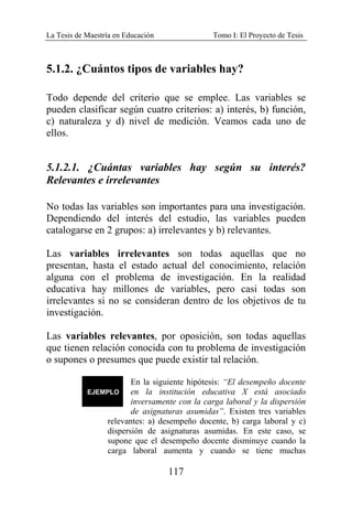 La Tesis de Maestría en Educación Tomo I: El Proyecto de Tesis
117
5.1.2. ¿Cuántos tipos de variables hay?
Todo depende del criterio que se emplee. Las variables se
pueden clasificar según cuatro criterios: a) interés, b) función,
c) naturaleza y d) nivel de medición. Veamos cada uno de
ellos.
5.1.2.1. ¿Cuántas variables hay según su interés?
Relevantes e irrelevantes
No todas las variables son importantes para una investigación.
Dependiendo del interés del estudio, las variables pueden
catalogarse en 2 grupos: a) irrelevantes y b) relevantes.
Las variables irrelevantes son todas aquellas que no
presentan, hasta el estado actual del conocimiento, relación
alguna con el problema de investigación. En la realidad
educativa hay millones de variables, pero casi todas son
irrelevantes si no se consideran dentro de los objetivos de tu
investigación.
Las variables relevantes, por oposición, son todas aquellas
que tienen relación conocida con tu problema de investigación
o supones o presumes que puede existir tal relación.
En la siguiente hipótesis: “El desempeño docente
en la institución educativa X está asociado
inversamente con la carga laboral y la dispersión
de asignaturas asumidas”. Existen tres variables
relevantes: a) desempeño docente, b) carga laboral y c)
dispersión de asignaturas asumidas. En este caso, se
supone que el desempeño docente disminuye cuando la
carga laboral aumenta y cuando se tiene muchas
 