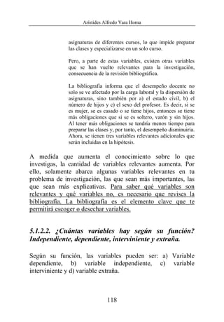 Arístides Alfredo Vara Horna
118
asignaturas de diferentes cursos, lo que impide preparar
las clases y especializarse en un solo curso.
Pero, a parte de estas variables, existen otras variables
que se han vuelto relevantes para la investigación,
consecuencia de la revisión bibliográfica.
La bibliografía informa que el desempeño docente no
solo se ve afectado por la carga laboral y la dispersión de
asignaturas, sino también por a) el estado civil, b) el
número de hijos y c) el sexo del profesor. Es decir, si se
es mujer, se es casado o se tiene hijos, entonces se tiene
más obligaciones que si se es soltero, varón y sin hijos.
Al tener más obligaciones se tendría menos tiempo para
preparar las clases y, por tanto, el desempeño disminuiría.
Ahora, se tienen tres variables relevantes adicionales que
serán incluidas en la hipótesis.
A medida que aumenta el conocimiento sobre lo que
investigas, la cantidad de variables relevantes aumenta. Por
ello, solamente abarca algunas variables relevantes en tu
problema de investigación, las que sean más importantes, las
que sean más explicativas. Para saber qué variables son
relevantes y qué variables no, es necesario que revises la
bibliografía. La bibliografía es el elemento clave que te
permitirá escoger o desechar variables.
5.1.2.2. ¿Cuántas variables hay según su función?
Independiente, dependiente, interviniente y extraña.
Según su función, las variables pueden ser: a) Variable
dependiente, b) variable independiente, c) variable
interviniente y d) variable extraña.
 