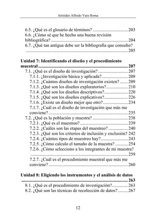 Arístides Alfredo Vara Horna
12
6.5. ¿Qué es el glosario de términos? ...............................203
6.6. ¿Cómo sé que he hecho una buena revisión
bibliográfica?....................................................................204
6.7. ¿Qué tan antigua debe ser la bibliografía que consulto?
..........................................................................................205
Unidad 7: Identificando el diseño y el procedimiento
muestral ...............................................................................207
7.1. ¿Qué es el diseño de investigación? ..........................207
7.1.1. ¿Investigación básica y aplicada?.......................208
7.1.2. ¿Cuántos diseños de investigación existen? .......209
7.1.3. ¿Qué son los diseños exploratorios?...................210
7.1.4. ¿Qué son los diseños descriptivos?.....................220
7.1.5. ¿Qué son los diseños explicativos?.....................226
7.1.6. ¿Existe un diseño mejor que otro?......................234
7.1.7. ¿Cuál es el diseño de investigación que más me
conviene?......................................................................235
7.2. ¿Qué es la población y muestra? ...............................238
7.2.1. ¿Qué es el muestreo? ..........................................239
7.2.2. ¿Cuáles son las etapas del muestreo? .................240
7.2.3. ¿Qué son los criterios de inclusión y exclusión? 242
7.2.4. ¿Cuántos tipos de muestreo hay?........................243
7.2.5. ¿Cómo calculo el tamaño de la muestra? ...........254
7.2.6. ¿Cómo selecciono a los integrantes de mi muestra?
......................................................................................259
7.2.7. ¿Cuál es el procedimiento muestral que más me
conviene?......................................................................260
Unidad 8: Eligiendo los instrumentos y el análisis de datos
..............................................................................................263
8.1. ¿Qué es el procedimiento de investigación?..............263
8.2. ¿Qué son las técnicas de recolección de datos?.........267
 