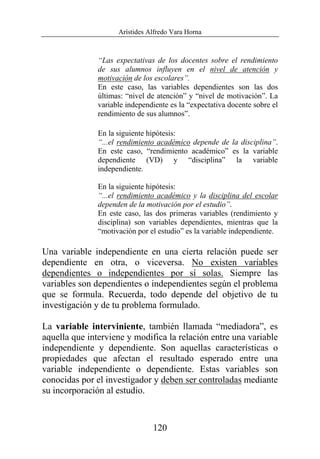 Arístides Alfredo Vara Horna
120
“Las expectativas de los docentes sobre el rendimiento
de sus alumnos influyen en el nivel de atención y
motivación de los escolares”.
En este caso, las variables dependientes son las dos
últimas: “nivel de atención” y “nivel de motivación”. La
variable independiente es la “expectativa docente sobre el
rendimiento de sus alumnos”.
En la siguiente hipótesis:
“...el rendimiento académico depende de la disciplina”.
En este caso, “rendimiento académico” es la variable
dependiente (VD) y “disciplina” la variable
independiente.
En la siguiente hipótesis:
“...el rendimiento académico y la disciplina del escolar
dependen de la motivación por el estudio”.
En este caso, las dos primeras variables (rendimiento y
disciplina) son variables dependientes, mientras que la
“motivación por el estudio” es la variable independiente.
Una variable independiente en una cierta relación puede ser
dependiente en otra, o viceversa. No existen variables
dependientes o independientes por sí solas. Siempre las
variables son dependientes o independientes según el problema
que se formula. Recuerda, todo depende del objetivo de tu
investigación y de tu problema formulado.
La variable interviniente, también llamada “mediadora”, es
aquella que interviene y modifica la relación entre una variable
independiente y dependiente. Son aquellas características o
propiedades que afectan el resultado esperado entre una
variable independiente o dependiente. Estas variables son
conocidas por el investigador y deben ser controladas mediante
su incorporación al estudio.
 