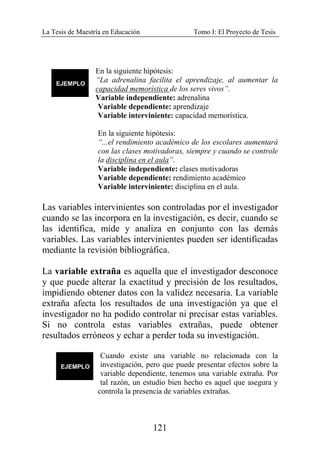 La Tesis de Maestría en Educación Tomo I: El Proyecto de Tesis
121
En la siguiente hipótesis:
“La adrenalina facilita el aprendizaje, al aumentar la
capacidad memorística de los seres vivos”.
Variable independiente: adrenalina
Variable dependiente: aprendizaje
Variable interviniente: capacidad memorística.
En la siguiente hipótesis:
“...el rendimiento académico de los escolares aumentará
con las clases motivadoras, siempre y cuando se controle
la disciplina en el aula”.
Variable independiente: clases motivadoras
Variable dependiente: rendimiento académico
Variable interviniente: disciplina en el aula.
Las variables intervinientes son controladas por el investigador
cuando se las incorpora en la investigación, es decir, cuando se
las identifica, mide y analiza en conjunto con las demás
variables. Las variables intervinientes pueden ser identificadas
mediante la revisión bibliográfica.
La variable extraña es aquella que el investigador desconoce
y que puede alterar la exactitud y precisión de los resultados,
impidiendo obtener datos con la validez necesaria. La variable
extraña afecta los resultados de una investigación ya que el
investigador no ha podido controlar ni precisar estas variables.
Si no controla estas variables extrañas, puede obtener
resultados erróneos y echar a perder toda su investigación.
Cuando existe una variable no relacionada con la
investigación, pero que puede presentar efectos sobre la
variable dependiente, tenemos una variable extraña. Por
tal razón, un estudio bien hecho es aquel que asegura y
controla la presencia de variables extrañas.
 