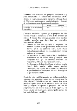 Arístides Alfredo Vara Horna
122
Ejemplo: Haz elaborado un programa educativo (VI)
para incrementar el rendimiento matemático (VD).
Aplicas tu programa durante un mes en un salón de clases
de 30 alumnos y comparas el rendimiento antes y después
de aplicar tu programa. Encuentras lo siguiente:
Antes Después
Promedio de rendimiento
matemático
12.3 17.8
Con estos resultados, supones que el programa ha sido
exitoso porque ha aumentado la nota de los alumnos en
más de 5 puntos. Sin embargo, pueden existir muchas
variables extrañas que desvirtúen tus resultados.
Mencionemos solo tres:
• Durante el mes que aplicaste el programa, los
alumnos tuvieron clases particulares de matemática
porque tenían un concurso cerca. Esas clases
particulares aumentaron sus conocimientos y no fue
tanto por el programa.
• La prueba que utilizaste para medir el rendimiento
matemático era la misma antes y después. Esa
semejanza hizo que los alumnos recuerden las
respuestas y obtengan mejores calificaciones.
• En el momento de la aplicación de la primera prueba
(antes) hubo mucho ruido porque estaban
construyendo en el patio. Estas alteraciones afectaron
el resultado inicial, obteniendo una nota más baja de
la que hubiesen tenido.
Con todas estas variables extrañas que no haz controlado,
¿podrías estar totalmente seguro de que tu programa ha
sido efectivo? Definitivamente no, porque hay otras
posibles explicaciones de la diferencia entre las notas
antes y después de aplicar el programa. Al final tu
programa pudo ser menos efectivo de lo esperado. No
tienes certeza. La investigación es muy pobre porque no
haz controlado esas variables.
 