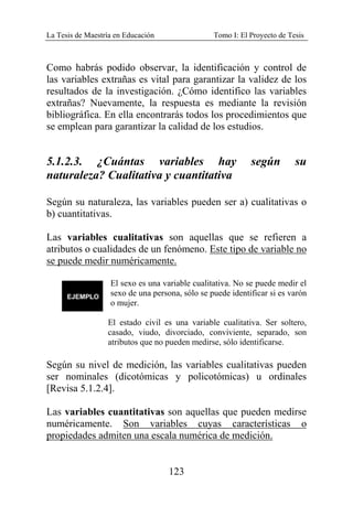 La Tesis de Maestría en Educación Tomo I: El Proyecto de Tesis
123
Como habrás podido observar, la identificación y control de
las variables extrañas es vital para garantizar la validez de los
resultados de la investigación. ¿Cómo identifico las variables
extrañas? Nuevamente, la respuesta es mediante la revisión
bibliográfica. En ella encontrarás todos los procedimientos que
se emplean para garantizar la calidad de los estudios.
5.1.2.3. ¿Cuántas variables hay según su
naturaleza? Cualitativa y cuantitativa
Según su naturaleza, las variables pueden ser a) cualitativas o
b) cuantitativas.
Las variables cualitativas son aquellas que se refieren a
atributos o cualidades de un fenómeno. Este tipo de variable no
se puede medir numéricamente.
El sexo es una variable cualitativa. No se puede medir el
sexo de una persona, sólo se puede identificar si es varón
o mujer.
El estado civil es una variable cualitativa. Ser soltero,
casado, viudo, divorciado, conviviente, separado, son
atributos que no pueden medirse, sólo identificarse.
Según su nivel de medición, las variables cualitativas pueden
ser nominales (dicotómicas y policotómicas) u ordinales
[Revisa 5.1.2.4].
Las variables cuantitativas son aquellas que pueden medirse
numéricamente. Son variables cuyas características o
propiedades admiten una escala numérica de medición.
 