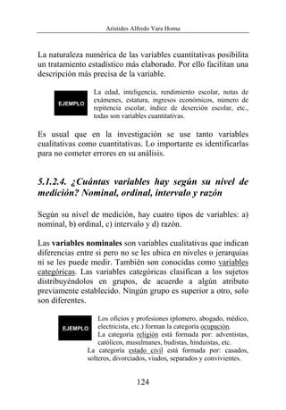 Arístides Alfredo Vara Horna
124
La naturaleza numérica de las variables cuantitativas posibilita
un tratamiento estadístico más elaborado. Por ello facilitan una
descripción más precisa de la variable.
La edad, inteligencia, rendimiento escolar, notas de
exámenes, estatura, ingresos económicos, número de
repitencia escolar, índice de deserción escolar, etc.,
todas son variables cuantitativas.
Es usual que en la investigación se use tanto variables
cualitativas como cuantitativas. Lo importante es identificarlas
para no cometer errores en su análisis.
5.1.2.4. ¿Cuántas variables hay según su nivel de
medición? Nominal, ordinal, intervalo y razón
Según su nivel de medición, hay cuatro tipos de variables: a)
nominal, b) ordinal, c) intervalo y d) razón.
Las variables nominales son variables cualitativas que indican
diferencias entre si pero no se les ubica en niveles o jerarquías
ni se les puede medir. También son conocidas como variables
categóricas. Las variables categóricas clasifican a los sujetos
distribuyéndolos en grupos, de acuerdo a algún atributo
previamente establecido. Ningún grupo es superior a otro, solo
son diferentes.
Los oficios y profesiones (plomero, abogado, médico,
electricista, etc.) forman la categoría ocupación.
La categoría religión está formada por: adventistas,
católicos, musulmanes, budistas, hinduistas, etc.
La categoría estado civil está formada por: casados,
solteros, divorciados, viudos, separados y convivientes.
 