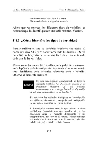 La Tesis de Maestría en Educación Tomo I: El Proyecto de Tesis
127
Número de horas dedicadas al trabajo.
Número de alumnos asignados a un aula.
Ahora que ya conoces los diferentes tipos de variables, es
necesario que los identifiques en una tabla resumen. Veamos.
5.1.3. ¿Cómo identifico los tipos de variables?
Para identificar el tipo de variables requieres dos cosas: a)
haber revisado 5.1.2 y b) haber formulado tus hipótesis. Si ya
cumpliste ambos, entonces se te hará fácil identificar el tipo de
cada una de las variables.
Como ya se ha dicho, las variables principales se encuentran
en la hipótesis de la investigación. Aparte de ellas, es necesario
que identifiques otras variables relevantes para el estudio.
Observa el siguiente ejemplo:
En una investigación correlacional, se tiene la
siguiente hipótesis: “El desempeño docente en la
institución educativa “X” está asociado
inversamente con la carga laboral, la dispersión
de asignaturas asumidas y carga familiar”.
En este caso, las variables principales de investigación
son a) Desempeño docente, b) carga laboral, c) dispersión
de asignaturas asumidas y d) carga familiar.
El investigador también sospecha que existen variables
mediadoras (intervinientes) que pueden afectar las
relaciones entre la variable dependiente y las
independientes. Por eso en su estudio incluye también
tres variables relevantes: a) el sexo del docente, b) la edad
del docente y c) el estado civil del docente.
 