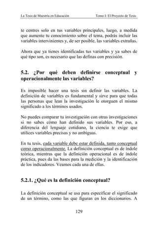 La Tesis de Maestría en Educación Tomo I: El Proyecto de Tesis
129
te centres solo en tus variables principales, luego, a medida
que aumente tu conocimiento sobre el tema, podrás incluir las
variables intervinientes y, de ser posible, las variables extrañas.
Ahora que ya tienes identificadas tus variables y ya sabes de
qué tipo son, es necesario que las definas con precisión.
5.2. ¿Por qué deben definirse conceptual y
operacionalmente las variables?
Es imposible hacer una tesis sin definir las variables. La
definición de variables es fundamental y sirve para que todas
las personas que lean la investigación le otorguen el mismo
significado a los términos usados.
No puedes comparar tu investigación con otras investigaciones
si no sabes cómo han definido sus variables. Por eso, a
diferencia del lenguaje cotidiano, la ciencia te exige que
utilices variables precisas y no ambiguas.
En tu tesis, cada variable debe estar definida, tanto conceptual
como operacionalmente. La definición conceptual es de índole
teórica, mientras que la definición operacional es de índole
práctica, pues da las bases para la medición y la identificación
de los indicadores. Veamos cada una de ellas.
5.2.1. ¿Qué es la definición conceptual?
La definición conceptual se usa para especificar el significado
de un término, como las que figuran en los diccionarios. A
 
