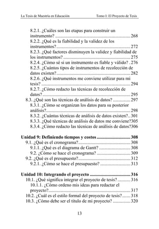 La Tesis de Maestría en Educación Tomo I: El Proyecto de Tesis
13
8.2.1. ¿Cuáles son las etapas para construir un
instrumento? .................................................................268
8.2.2. ¿Qué es la fiabilidad y la validez de los
instrumentos?................................................................272
8.2.3. ¿Qué factores disminuyen la validez y fiabilidad de
los instrumentos? ..........................................................275
8.2.4. ¿Cómo sé si un instrumento es fiable y válido? .276
8.2.5. ¿Cuántos tipos de instrumentos de recolección de
datos existen?................................................................282
8.2.6. ¿Qué instrumentos me conviene utilizar para mi
tesis? .............................................................................294
8.2.7. ¿Cómo redacto las técnicas de recolección de
datos?............................................................................295
8.3. ¿Qué son las técnicas de análisis de datos? ...............297
8.3.1. ¿Cómo se organizan los datos para su posterior
análisis?.........................................................................298
8.3.2. ¿Cuántas técnicas de análisis de datos existen?..301
8.3.3. ¿Qué técnicas de análisis de datos me conviene?305
8.3.4. ¿Cómo redacto las técnicas de análisis de datos?306
Unidad 9: Definiendo tiempos y costos .............................308
9.1. ¿Qué es el cronograma?.............................................308
9.1.1. ¿Qué es el diagrama de Gantt? ...........................308
9.2. ¿Cómo se hace el cronograma? .............................309
9.2. ¿Qué es el presupuesto?.............................................312
9.2.1. ¿Cómo se hace el presupuesto? ..........................313
Unidad 10: Integrando el proyecto ...................................316
10.1. ¿Qué significa integrar el proyecto de tesis?...........316
10.1.1. ¿Cómo ordeno mis ideas para redactar el
proyecto?.......................................................................317
10.2. ¿Cuál es el estilo formal del proyecto de tesis?.......318
10.3. ¿Cómo debe ser el título de mi proyecto? ...............320
 