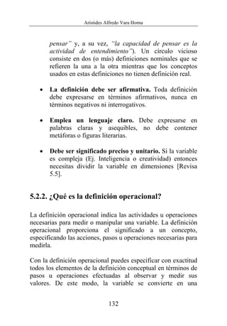 Arístides Alfredo Vara Horna
132
pensar” y, a su vez, “la capacidad de pensar es la
actividad de entendimiento”). Un círculo vicioso
consiste en dos (o más) definiciones nominales que se
refieren la una a la otra mientras que los conceptos
usados en estas definiciones no tienen definición real.
• La definición debe ser afirmativa. Toda definición
debe expresarse en términos afirmativos, nunca en
términos negativos ni interrogativos.
• Emplea un lenguaje claro. Debe expresarse en
palabras claras y asequibles, no debe contener
metáforas o figuras literarias.
• Debe ser significado preciso y unitario. Si la variable
es compleja (Ej. Inteligencia o creatividad) entonces
necesitas dividir la variable en dimensiones [Revisa
5.5].
5.2.2. ¿Qué es la definición operacional?
La definición operacional indica las actividades u operaciones
necesarias para medir o manipular una variable. La definición
operacional proporciona el significado a un concepto,
especificando las acciones, pasos u operaciones necesarias para
medirla.
Con la definición operacional puedes especificar con exactitud
todos los elementos de la definición conceptual en términos de
pasos u operaciones efectuadas al observar y medir sus
valores. De este modo, la variable se convierte en una
 