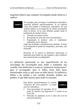 La Tesis de Maestría en Educación Tomo I: El Proyecto de Tesis
133
magnitud objetiva que cualquier investigador puede observar y
replicar.
Por ejemplo, para investigar el rendimiento matemático,
necesitas definirlo operacionalmente. Si no explicas
cómo haz medido el rendimiento matemático, los que
quieran replicar tu investigación no sabrán exactamente
cómo lo hiciste. Al no estar definido, pueden medir el
rendimiento de muchas formas:
• Tomando un examen escrito.
• Recogiendo las notas del curso de matemática.
• Preguntando al profesor sobre el rendimiento
matemático de los alumnos.
Todas dan resultados e interpretaciones distintas. Al final,
tu investigación no podrá ser comparada y, por tanto, será
rechazada.
Recuerda, en la ciencia la definición operacional es
importante para hablar un solo lenguaje y para establecer
una comunicación sin ambigüedad.
La definición operacional es una especificación de las
actividades del investigador para medir o manipular una
variable. Ésta definición es como un “manual de instrucciones”
para el investigador, pues le indica cómo debe hacer
determinadas cosas (y qué cosas no debe hacer). En definitiva,
define o da sentido a una variable diciendo, palabra por
palabra, lo que debe hacerse para medir el concepto.
Para definir operacionalmente la variable
“eficiencia del nivel primario”, se puede
usar tres indicadores:
• Tasa (porcentaje) de egresados del 6º
grado de alumnos que ingresaron a 1º grado en un
cierto año.
• Promedio de repitencia en los 6 años del nivel de
educación primaria.
 