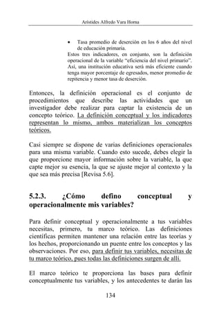 Arístides Alfredo Vara Horna
134
• Tasa promedio de deserción en los 6 años del nivel
de educación primaria.
Estos tres indicadores, en conjunto, son la definición
operacional de la variable “eficiencia del nivel primario”.
Así, una institución educativa será más eficiente cuando
tenga mayor porcentaje de egresados, menor promedio de
repitencia y menor tasa de deserción.
Entonces, la definición operacional es el conjunto de
procedimientos que describe las actividades que un
investigador debe realizar para captar la existencia de un
concepto teórico. La definición conceptual y los indicadores
representan lo mismo, ambos materializan los conceptos
teóricos.
Casi siempre se dispone de varias definiciones operacionales
para una misma variable. Cuando esto sucede, debes elegir la
que proporcione mayor información sobre la variable, la que
capte mejor su esencia, la que se ajuste mejor al contexto y la
que sea más precisa [Revisa 5.6].
5.2.3. ¿Cómo defino conceptual y
operacionalmente mis variables?
Para definir conceptual y operacionalmente a tus variables
necesitas, primero, tu marco teórico. Las definiciones
científicas permiten mantener una relación entre las teorías y
los hechos, proporcionando un puente entre los conceptos y las
observaciones. Por eso, para definir tus variables, necesitas de
tu marco teórico, pues todas las definiciones surgen de allí.
El marco teórico te proporciona las bases para definir
conceptualmente tus variables, y los antecedentes te darán las
 