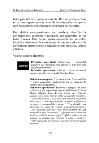 La Tesis de Maestría en Educación Tomo I: El Proyecto de Tesis
135
bases para definirlo operacionalmente. Revisar la forma cómo
se ha investigado antes tu tema de investigación, siempre te
dará herramientas e instrumentos para medir tus variables.
Para definir conceptualmente tus variables, identifica la
definición más coherente y razonable que encuentres en tus
bases teóricas. Para definir operacionalmente tus variables,
identifica –dentro de la metodología de los antecedentes- las
definiciones operacionales o indicadores más prácticos, válidos
y fiables.
Veamos algunos ejemplos:
Definición conceptual: Inteligencia – Capacidad
cognitiva que demuestra una persona o individuo para
solucionar problemas.
Definición operacional: Nivel de cociente intelectual
según es medido por la prueba Stanford Binet.
Definición conceptual: Agresión directa - Actos verbales
y físicos perpetrados directamente con la intención de
dañar a otros compañeros.
Definición operacional: Frecuencia agregada de actos
violentos según la prueba de Agresividad directa de Vara-
Horna. Algunos ítems de esta prueba son: “Discuto
cuando otros niños (as) no están de acuerdo conmigo”,
“Quien me molesta a cada rato está buscando un puñete
en la nariz”, “La mejor solución de poner a alguien en
su lugar es agarrándolo a golpes”, “Por defender mis
derechos, soy capaz de recurrir a la violencia física”,
“Hay personas que por estar molestándome me han
obligado a usar la violencia”, “Quienes me insultan sin
motivo, recibirán un buen golpe”, “Quien se burle de mis
amigos, se tendrán que enfrentar a golpes conmigo”,
“Sólo empleando la violencia me puedo librar de sujetos
molestos”.
 