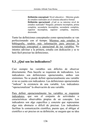 Arístides Alfredo Vara Horna
136
Definición conceptual: Nivel educativo – Máximo grado
de estudios realizados en el sistema educativo formal.
Definición operacional: ¿Cuál es su máximo nivel de
estudios realizado? Ninguno, primaria incompleta, prima
completa, secundaria incompleta, secundaria completa,
superior incompleta, superior completa, maestría,
doctorado.
Tanto las definiciones conceptuales como operacionales se van
perfeccionando con el tiempo. Mientras más estudies la
bibliografía, tendrás más información para precisar la
terminología conceptual y operacional de tus variables. No
intentes adivinar a la primera, estudia con dedicación y se te
hará fácil precisar las definiciones.
5.3. ¿Qué son los indicadores?
Casi siempre las variables son difíciles de observar
directamente. Para hacerlo se requieren de indicadores. Los
indicadores son definiciones operacionales, ambos son
sinónimos. No se puede definir operacionalmente una variable
si no se cuenta con indicadores. Las definiciones operacionales
“indican” la existencia de una variable. Los indicadores
“operacionalizan” la observación de una variable.
Para definir operacionalmente las variables se requieren
indicadores, que son el conjunto de actividades o
características observables propias de un concepto. Los
indicadores son algo específico y concreto que representan
algo más abstracto o difícil de precisar. Los indicadores
facilitan la comunicación científica, puesto que, al obligar al
científico a ser preciso en su definición, se asegura que su idea
 