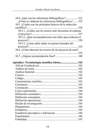 Arístides Alfredo Vara Horna
14
10.4. ¿Qué son las referencias bibliográficas?..................321
¿Cómo se elaboran las referencias bibliográficas?.......322
10.5. ¿Cuáles son los principios básicos de la redacción
científica?..........................................................................326
10.5.1. ¿Cuáles son los errores más frecuentes al redactar
el proyecto?...................................................................327
10.5.2. ¿Qué recomendaciones son útiles para redactar el
proyecto?.......................................................................330
10.5.3. ¿Cómo debo editar mi primer borrador del
proyecto?.......................................................................333
10.6. ¿Cómo detectar los errores de mi proyecto de tesis?
..........................................................................................335
10.7. ¿Alguna recomendación final? ................................340
Apéndice: Terminología científica básica.........................342
Alfa de Cronbach (α) ........................................................342
Análisis de ítems...............................................................342
Análisis factorial...............................................................342
Ciencia..............................................................................342
Código...............................................................................343
Conocimiento científico....................................................343
Constructo.........................................................................343
Correlación .......................................................................344
Cuasi-experimento............................................................344
Definición constitutiva......................................................344
Definición conceptual.......................................................344
Definición operacional......................................................344
Diseño de investigación....................................................345
Dogmatismo......................................................................345
Estadística.........................................................................345
Estadística descriptiva e inferencial..................................346
Experimento......................................................................346
Fiabilidad..........................................................................347
 