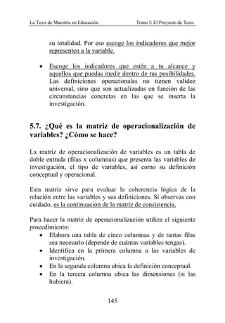 La Tesis de Maestría en Educación Tomo I: El Proyecto de Tesis
145
su totalidad. Por eso escoge los indicadores que mejor
representen a la variable.
• Escoge los indicadores que estén a tu alcance y
aquellos que puedas medir dentro de tus posibilidades.
Las definiciones operacionales no tienen validez
universal, sino que son actualizadas en función de las
circunstancias concretas en las que se inserta la
investigación.
5.7. ¿Qué es la matriz de operacionalización de
variables? ¿Cómo se hace?
La matriz de operacionalización de variables es un tabla de
doble entrada (filas x columnas) que presenta las variables de
investigación, el tipo de variables, así como su definición
conceptual y operacional.
Esta matriz sirve para evaluar la coherencia lógica de la
relación entre las variables y sus definiciones. Si observas con
cuidado, es la continuación de la matriz de consistencia.
Para hacer la matriz de operacionalización utiliza el siguiente
procedimiento:
• Elabora una tabla de cinco columnas y de tantas filas
sea necesario (depende de cuántas variables tengas).
• Identifica en la primera columna a las variables de
investigación.
• En la segunda columna ubica la definición conceptual.
• En la tercera columna ubica las dimensiones (si las
hubiera).
 