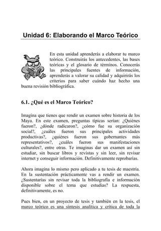 Unidad 6: Elaborando el Marco Teórico
En esta unidad aprenderás a elaborar tu marco
teórico. Construirás los antecedentes, las bases
teóricas y el glosario de términos. Conocerás
las principales fuentes de información,
aprenderás a valorar su calidad y adquirirás los
criterios para saber cuándo haz hecho una
buena revisión bibliográfica.
6.1. ¿Qué es el Marco Teórico?
Imagina que tienes que rendir un examen sobre historia de los
Maya. En este examen, preguntas típicas serían: ¿Quiénes
fueron?, ¿dónde radicaron?, ¿cómo fue su organización
social?, ¿cuáles fueron sus principales actividades
productivas?, ¿quiénes fueron sus gobernantes más
representativos?, ¿cuáles fueron sus manifestaciones
culturales?, entre otras. Te imaginas dar un examen así sin
estudiar, sin buscar libros y revistas y sin leer, sin revisar
internet y conseguir información. Definitivamente reprobarías.
Ahora imagina lo mismo pero aplicado a tu tesis de maestría.
En la sustentación prácticamente vas a rendir un examen.
¿Sustentarías sin revisar toda la bibliografía e información
disponible sobre el tema que estudias? La respuesta,
definitivamente, es no.
Pues bien, en un proyecto de tesis y también en la tesis, el
marco teórico es una síntesis analítica y crítica de toda la
 
